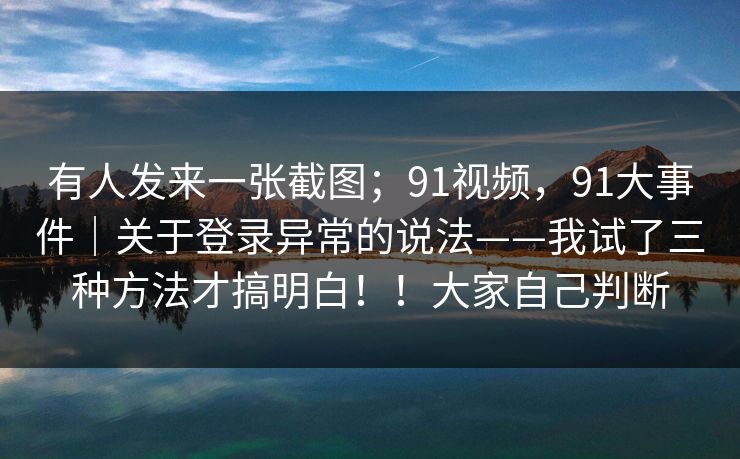 有人发来一张截图；91视频，91大事件｜关于登录异常的说法——我试了三种方法才搞明白！！大家自己判断