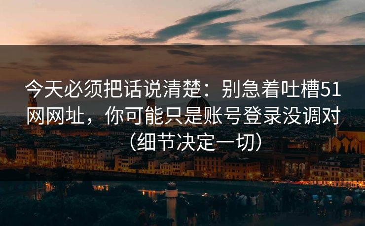 今天必须把话说清楚：别急着吐槽51网网址，你可能只是账号登录没调对（细节决定一切）