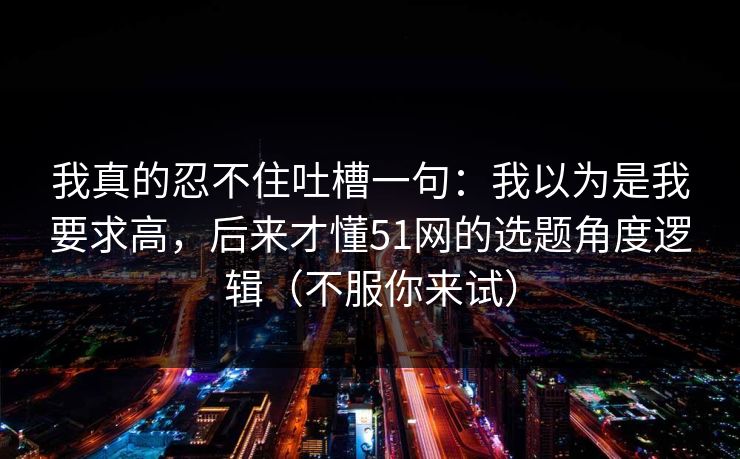 我真的忍不住吐槽一句：我以为是我要求高，后来才懂51网的选题角度逻辑（不服你来试）