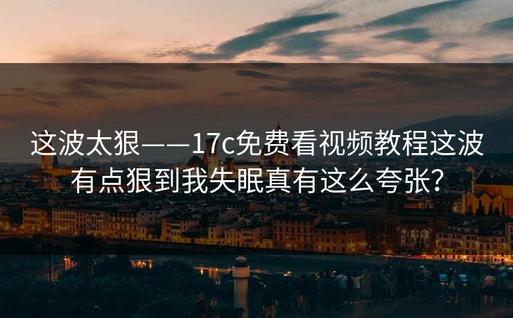 这波太狠——17c免费看视频教程这波有点狠到我失眠真有这么夸张？