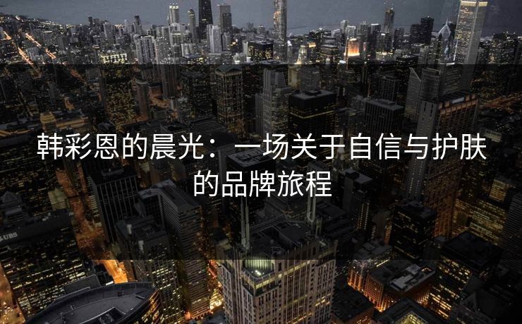 韩彩恩的晨光：一场关于自信与护肤的品牌旅程