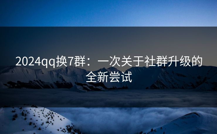 2024qq换7群：一次关于社群升级的全新尝试