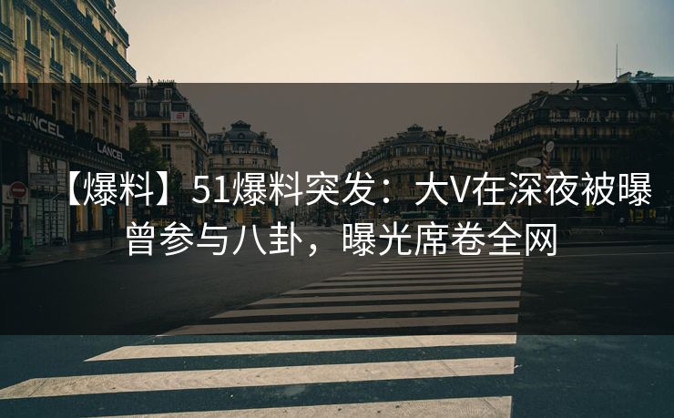 【爆料】51爆料突发：大V在深夜被曝曾参与八卦，曝光席卷全网