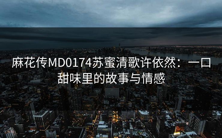 麻花传MD0174苏蜜清歌许依然：一口甜味里的故事与情感