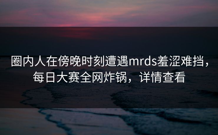 圈内人在傍晚时刻遭遇mrds羞涩难挡，每日大赛全网炸锅，详情查看