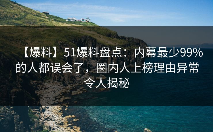 【爆料】51爆料盘点：内幕最少99%的人都误会了，圈内人上榜理由异常令人揭秘