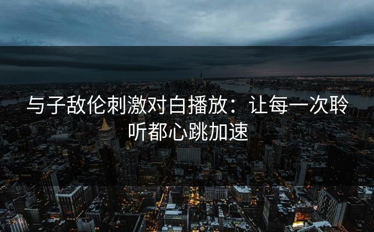 与子敌伦刺激对白播放：让每一次聆听都心跳加速