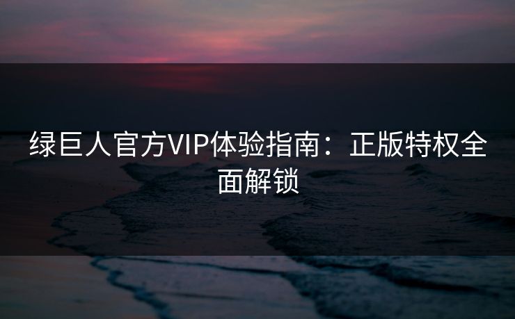 绿巨人官方VIP体验指南：正版特权全面解锁