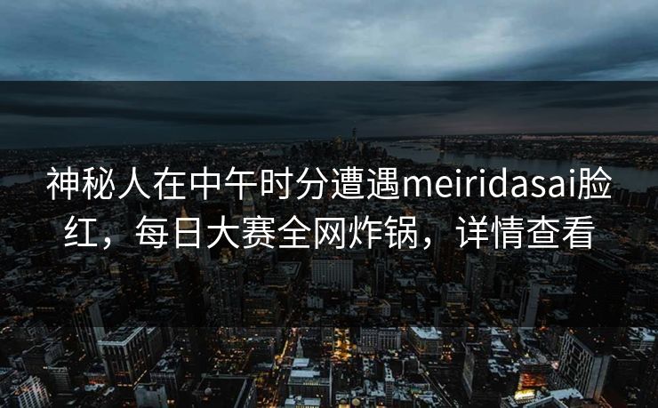 神秘人在中午时分遭遇meiridasai脸红，每日大赛全网炸锅，详情查看