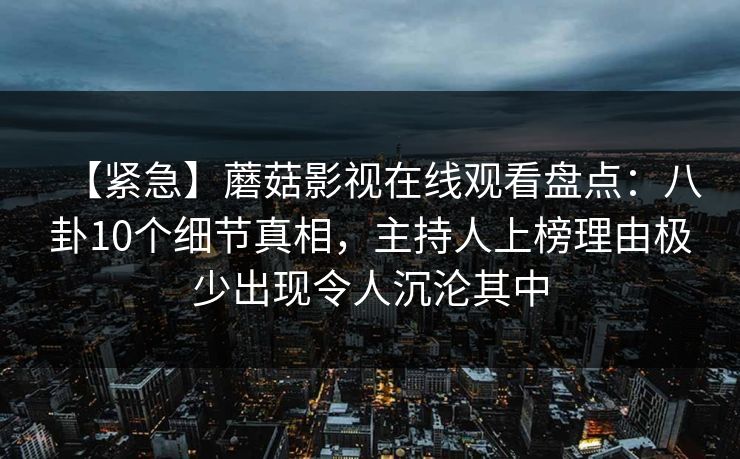 【紧急】蘑菇影视在线观看盘点：八卦10个细节真相，主持人上榜理由极少出现令人沉沦其中