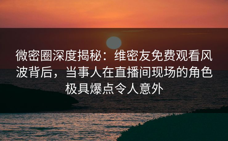微密圈深度揭秘：维密友免费观看风波背后，当事人在直播间现场的角色极具爆点令人意外