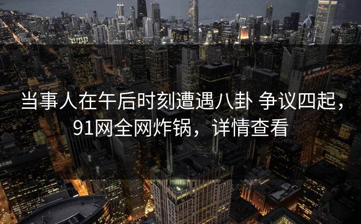 当事人在午后时刻遭遇八卦 争议四起，91网全网炸锅，详情查看