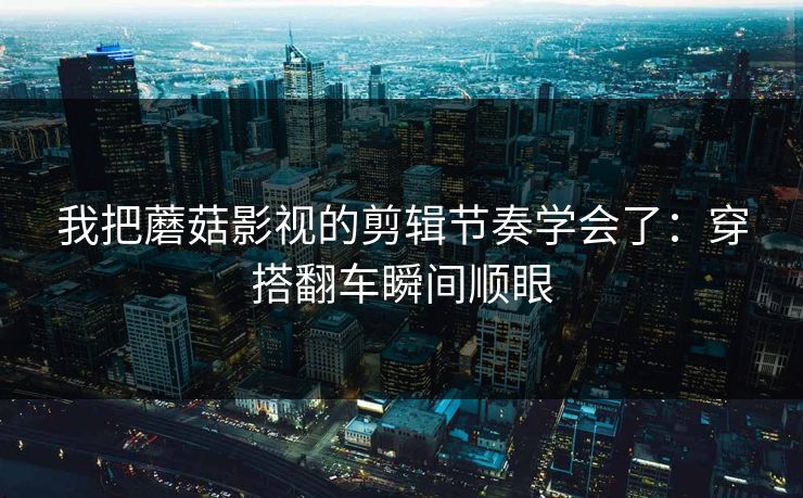 我把蘑菇影视的剪辑节奏学会了：穿搭翻车瞬间顺眼