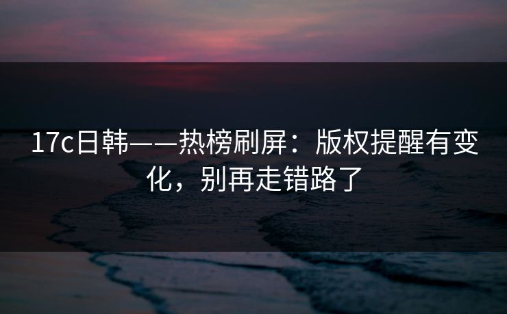 17c日韩——热榜刷屏：版权提醒有变化，别再走错路了