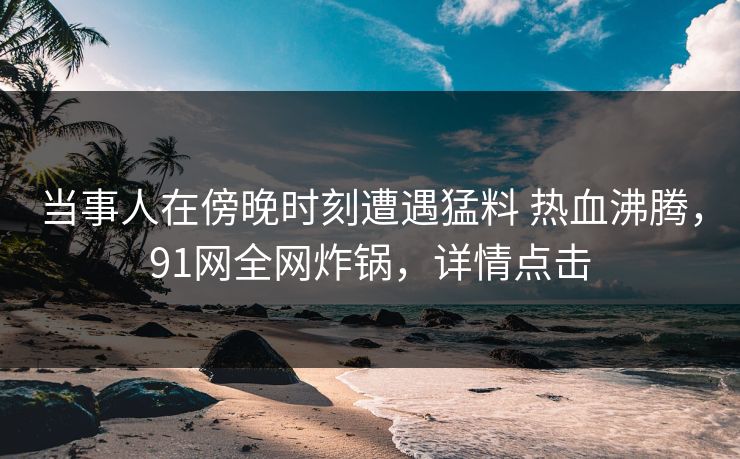 当事人在傍晚时刻遭遇猛料 热血沸腾，91网全网炸锅，详情点击